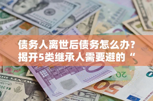 北京债务人离世后债务怎么办？揭开5类继承人需要避的“坑”